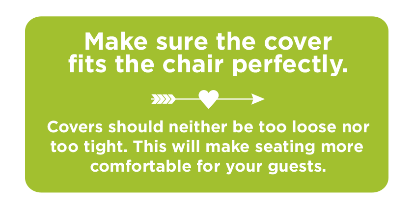 Make sure the cover fits the chair perfectly. Covers should neither be too loose nor too tight. This will make seating more comfortable for your guests.