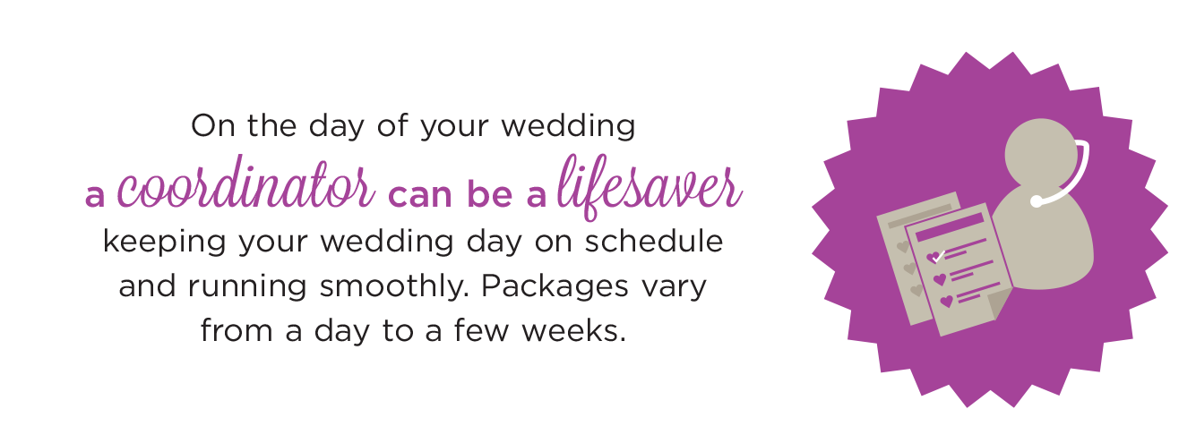 On the day of your wedding, a coordinator can be a lifesaer keep your wedding day on schedule and running smoothly.  Packages vary from a day to a few weeks. 